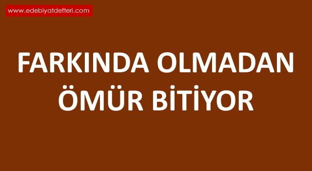 FARKINDA OLMADAN ÖMÜR BİTİYOR